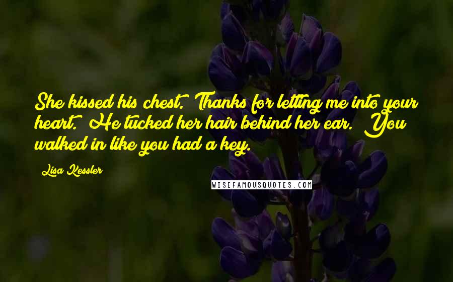Lisa Kessler quotes: She kissed his chest. "Thanks for letting me into your heart." He tucked her hair behind her ear. "You walked in like you had a key. Lisa Kessler quotes: She kissed his chest. "Thanks for letting me into your heart." He tucked her hair behind her ear. "You walked in like you had a key.