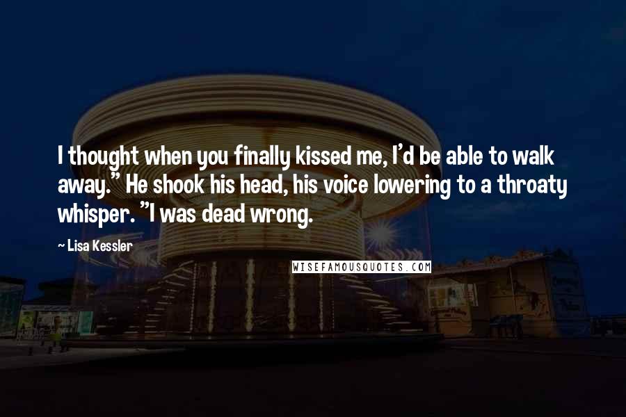 Lisa Kessler quotes: I thought when you finally kissed me, I'd be able to walk away." He shook his head, his voice lowering to a throaty whisper. "I was dead wrong.