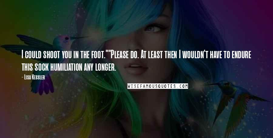 Lisa Kessler quotes: I could shoot you in the foot.""Please do. At least then I wouldn't have to endure this sock humiliation any longer. Lisa Kessler quotes: I could shoot you in the foot.""Please do. At least then I wouldn't have to endure this sock humiliation any longer.