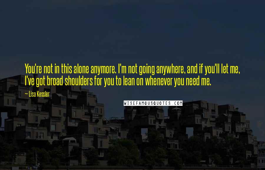 Lisa Kessler quotes: You're not in this alone anymore. I'm not going anywhere, and if you'll let me, I've got broad shoulders for you to lean on whenever you need me. Lisa Kessler quotes: You're not in this alone anymore. I'm not going anywhere, and if you'll let me, I've got broad shoulders for you to lean on whenever you need me.