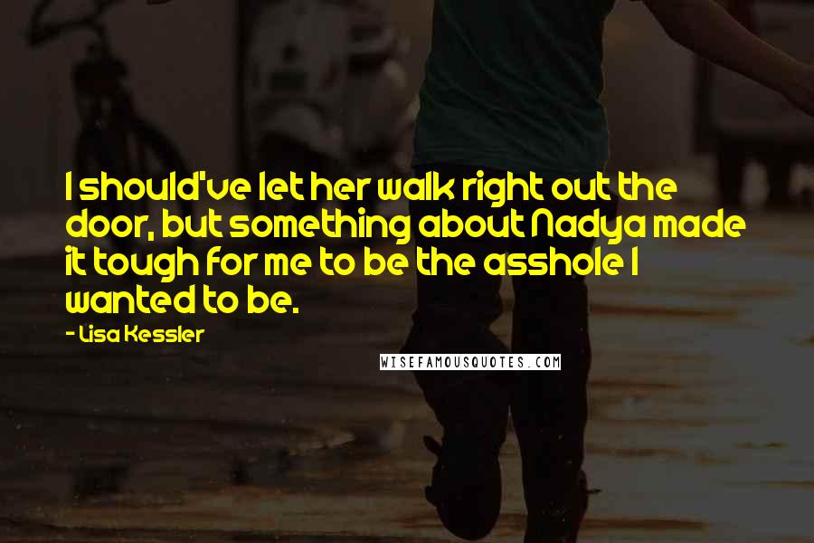 Lisa Kessler quotes: I should've let her walk right out the door, but something about Nadya made it tough for me to be the asshole I wanted to be. Lisa Kessler quotes: I should've let her walk right out the door, but something about Nadya made it tough for me to be the asshole I wanted to be.