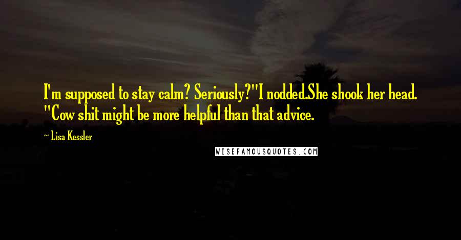 Lisa Kessler quotes: I'm supposed to stay calm? Seriously?"I nodded.She shook her head. "Cow shit might be more helpful than that advice. Lisa Kessler quotes: I'm supposed to stay calm? Seriously?"I nodded.She shook her head. "Cow shit might be more helpful than that advice.