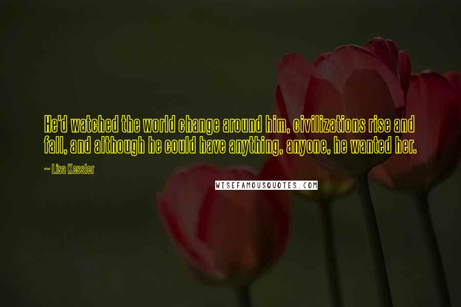 Lisa Kessler quotes: He'd watched the world change around him, civilizations rise and fall, and although he could have anything, anyone, he wanted her. Lisa Kessler quotes: He'd watched the world change around him, civilizations rise and fall, and although he could have anything, anyone, he wanted her.