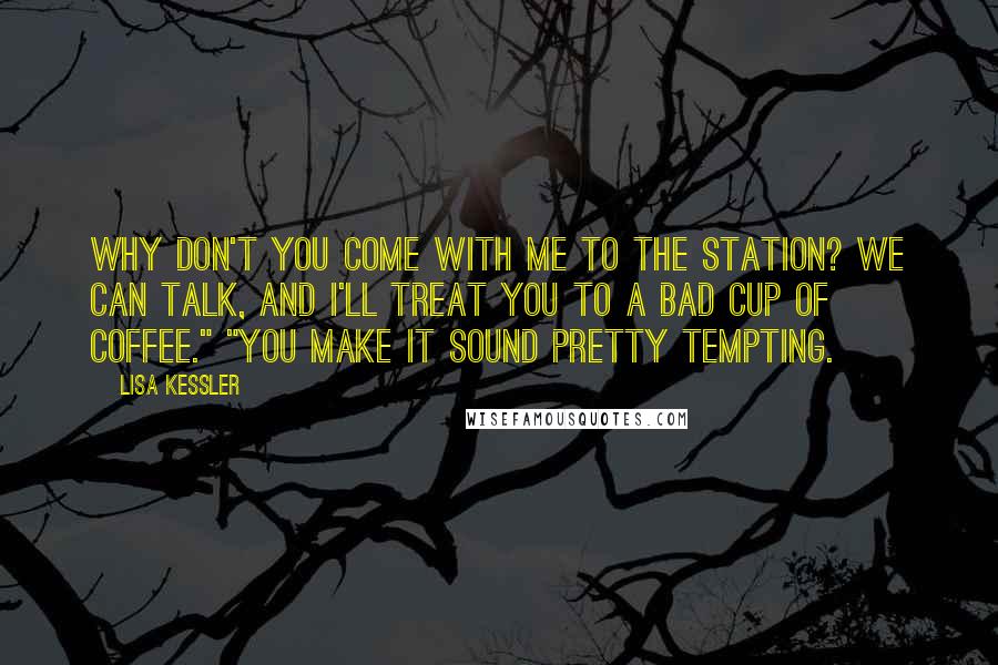 Lisa Kessler quotes: Why don't you come with me to the station? We can talk, and I'll treat you to a bad cup of coffee." "You make it sound pretty tempting. Lisa Kessler quotes: Why don't you come with me to the station? We can talk, and I'll treat you to a bad cup of coffee." "You make it sound pretty tempting.