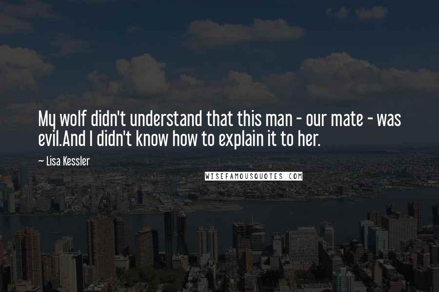 Lisa Kessler quotes: My wolf didn't understand that this man - our mate - was evil.And I didn't know how to explain it to her. Lisa Kessler quotes: My wolf didn't understand that this man - our mate - was evil.And I didn't know how to explain it to her.