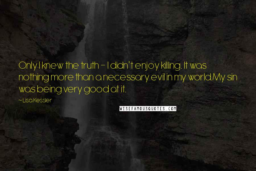 Lisa Kessler quotes: Only I knew the truth - I didn't enjoy killing. It was nothing more than a necessary evil in my world.My sin was being very good at it. Lisa Kessler quotes: Only I knew the truth - I didn't enjoy killing. It was nothing more than a necessary evil in my world.My sin was being very good at it.