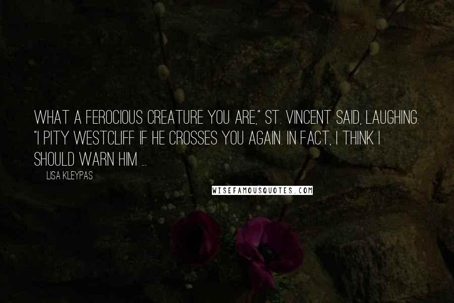 Lisa Kleypas quotes: What a ferocious creature you are," St. Vincent said, laughing. "I pity Westcliff if he crosses you again. In fact, I think I should warn him ... Lisa Kleypas quotes: What a ferocious creature you are," St. Vincent said, laughing. "I pity Westcliff if he crosses you again. In fact, I think I should warn him ...