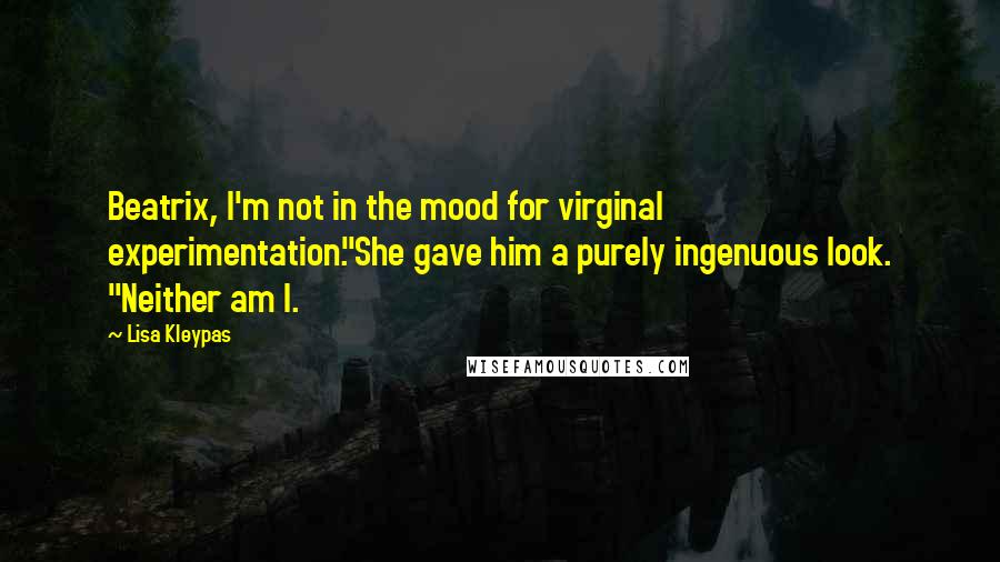 Lisa Kleypas quotes: Beatrix, I'm not in the mood for virginal experimentation."She gave him a purely ingenuous look. "Neither am I. Lisa Kleypas quotes: Beatrix, I'm not in the mood for virginal experimentation."She gave him a purely ingenuous look. "Neither am I.