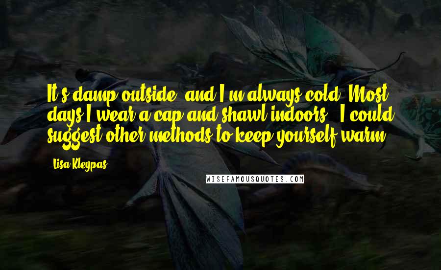 Lisa Kleypas quotes: It's damp outside, and I'm always cold. Most days I wear a cap and shawl indoors.""I could suggest other methods to keep yourself warm. Lisa Kleypas quotes: It's damp outside, and I'm always cold. Most days I wear a cap and shawl indoors.""I could suggest other methods to keep yourself warm.