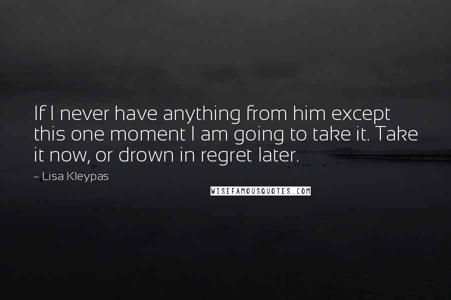 Lisa Kleypas quotes: If I never have anything from him except this one moment I am going to take it. Take it now, or drown in regret later. Lisa Kleypas quotes: If I never have anything from him except this one moment I am going to take it. Take it now, or drown in regret later.