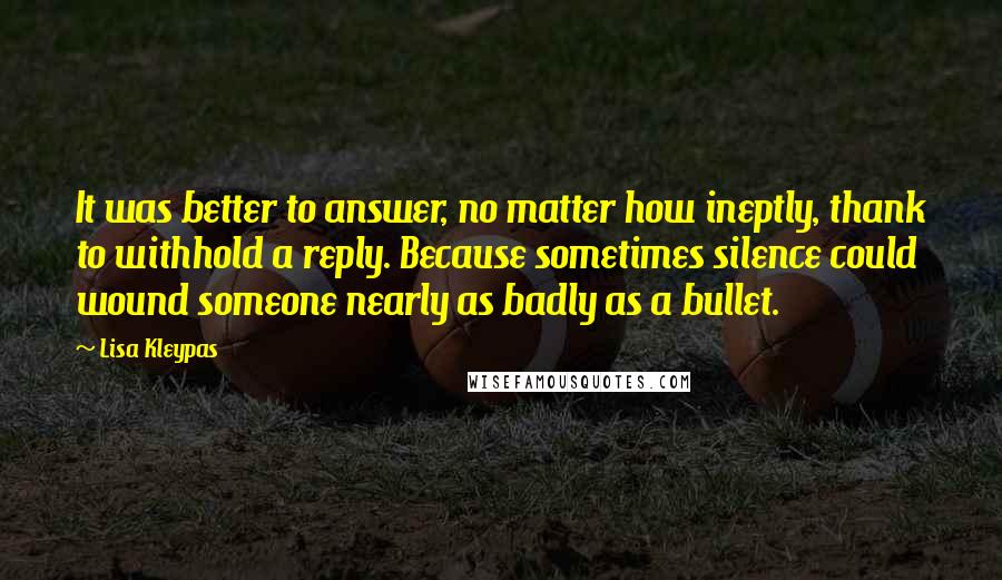 Lisa Kleypas quotes: It was better to answer, no matter how ineptly, thank to withhold a reply. Because sometimes silence could wound someone nearly as badly as a bullet. Lisa Kleypas quotes: It was better to answer, no matter how ineptly, thank to withhold a reply. Because sometimes silence could wound someone nearly as badly as a bullet.