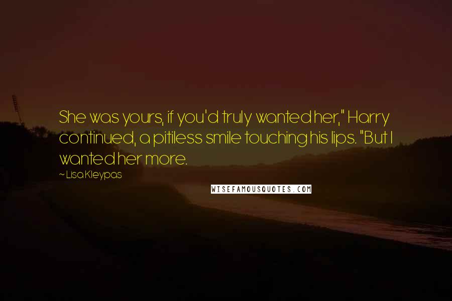 Lisa Kleypas quotes: She was yours, if you'd truly wanted her," Harry continued, a pitiless smile touching his lips. "But I wanted her more. Lisa Kleypas quotes: She was yours, if you'd truly wanted her," Harry continued, a pitiless smile touching his lips. "But I wanted her more.