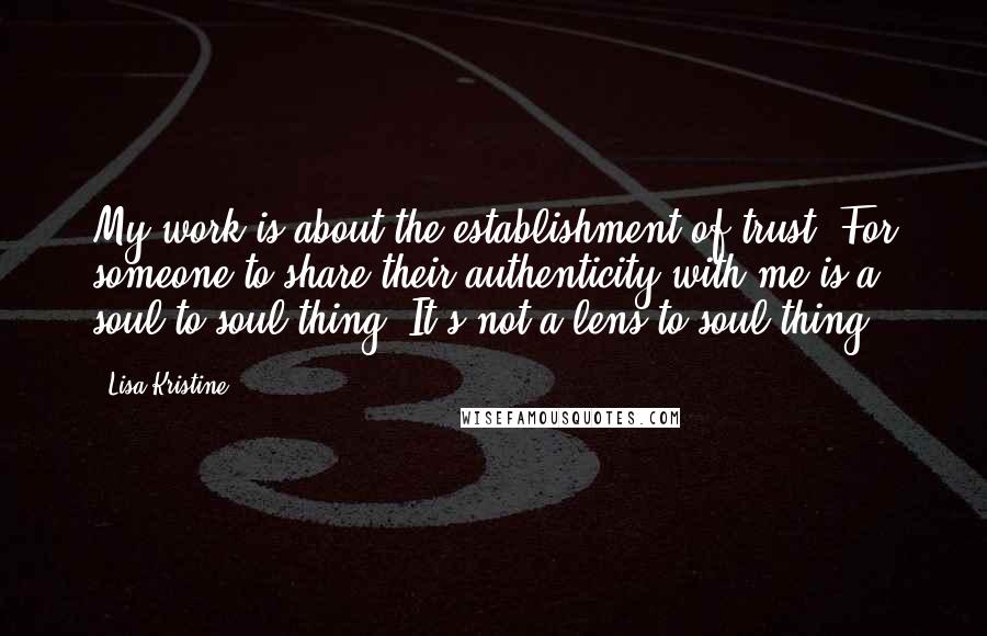 Lisa Kristine quotes: My work is about the establishment of trust. For someone to share their authenticity with me is a soul-to-soul thing. It's not a lens-to-soul thing.