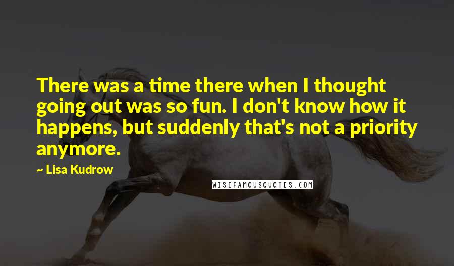 Lisa Kudrow quotes: There was a time there when I thought going out was so fun. I don't know how it happens, but suddenly that's not a priority anymore.