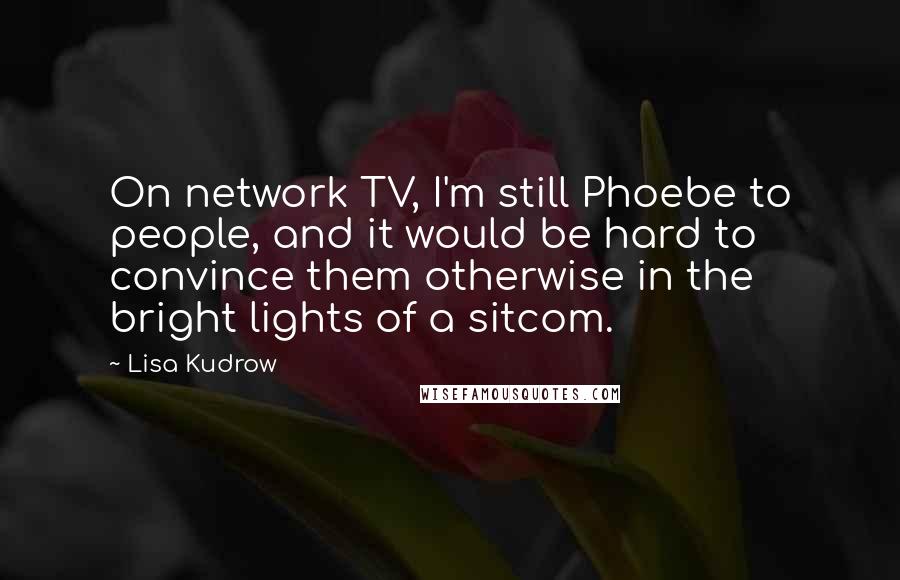 Lisa Kudrow quotes: On network TV, I'm still Phoebe to people, and it would be hard to convince them otherwise in the bright lights of a sitcom.