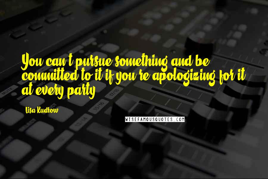 Lisa Kudrow quotes: You can't pursue something and be committed to it if you're apologizing for it at every party.