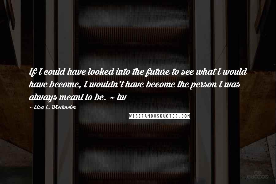 Lisa L. Wiedmeier quotes: If I could have looked into the future to see what I would have become, I wouldn't have become the person I was always meant to be. ~ lw