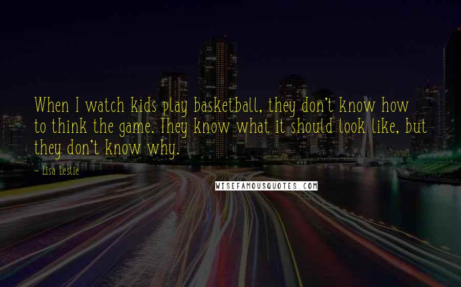 Lisa Leslie quotes: When I watch kids play basketball, they don't know how to think the game. They know what it should look like, but they don't know why.