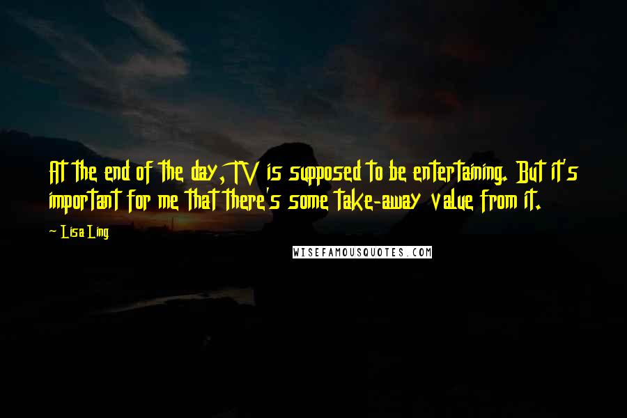 Lisa Ling quotes: At the end of the day, TV is supposed to be entertaining. But it's important for me that there's some take-away value from it.