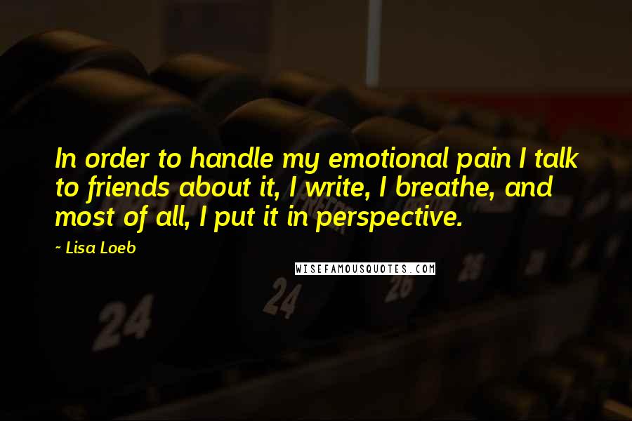 Lisa Loeb quotes: In order to handle my emotional pain I talk to friends about it, I write, I breathe, and most of all, I put it in perspective.