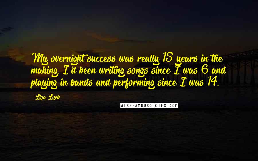 Lisa Loeb quotes: My overnight success was really 15 years in the making. I'd been writing songs since I was 6 and playing in bands and performing since I was 14. Lisa Loeb quotes: My overnight success was really 15 years in the making. I'd been writing songs since I was 6 and playing in bands and performing since I was 14.