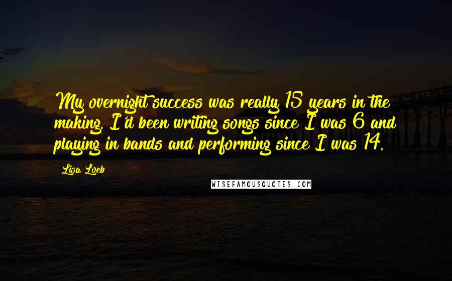 Lisa Loeb quotes: My overnight success was really 15 years in the making. I'd been writing songs since I was 6 and playing in bands and performing since I was 14.