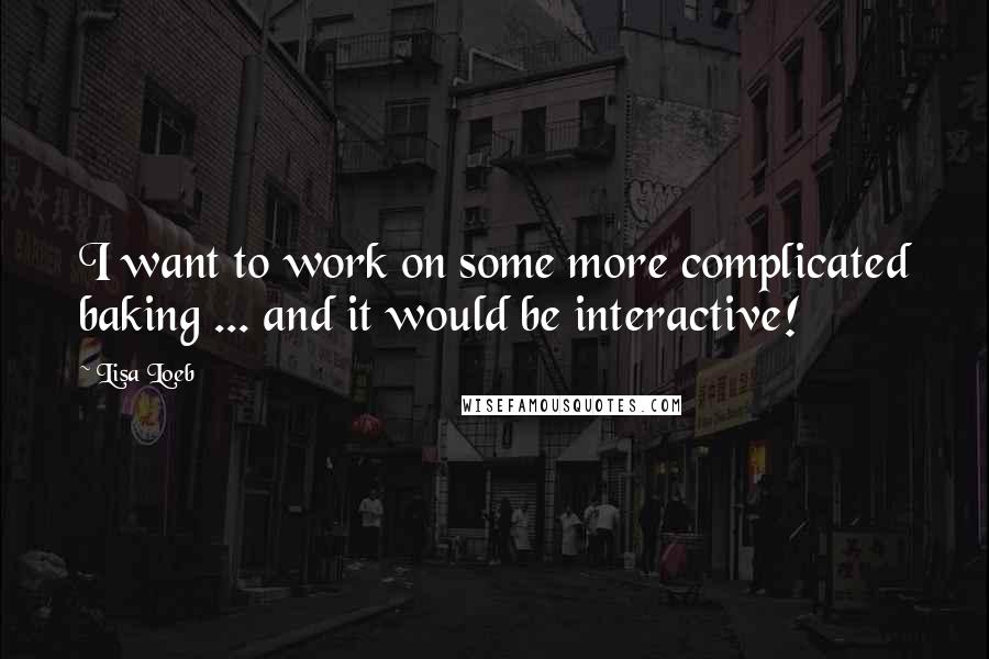 Lisa Loeb quotes: I want to work on some more complicated baking ... and it would be interactive!