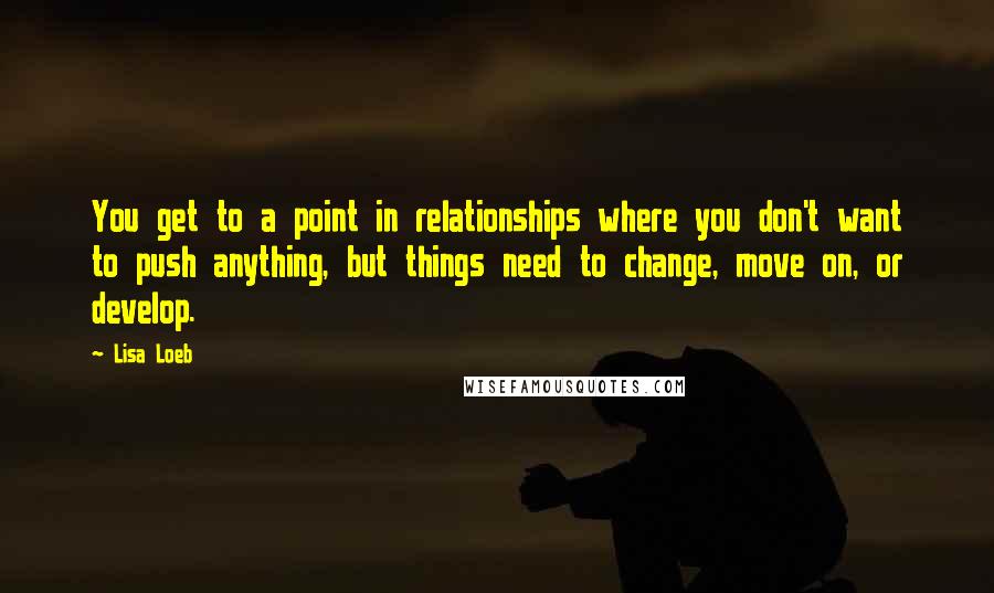 Lisa Loeb quotes: You get to a point in relationships where you don't want to push anything, but things need to change, move on, or develop. Lisa Loeb quotes: You get to a point in relationships where you don't want to push anything, but things need to change, move on, or develop.