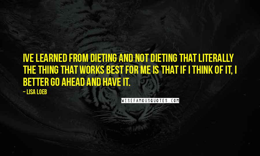 Lisa Loeb quotes: Ive learned from dieting and not dieting that literally the thing that works best for me is that if I think of it, I better go ahead and have it.