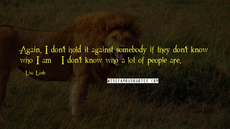 Lisa Loeb quotes: Again, I don't hold it against somebody if they don't know who I am - I don't know who a lot of people are. Lisa Loeb quotes: Again, I don't hold it against somebody if they don't know who I am - I don't know who a lot of people are.