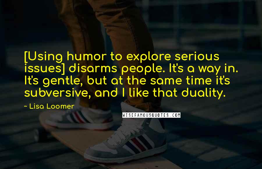 Lisa Loomer quotes: [Using humor to explore serious issues] disarms people. It's a way in. It's gentle, but at the same time it's subversive, and I like that duality.