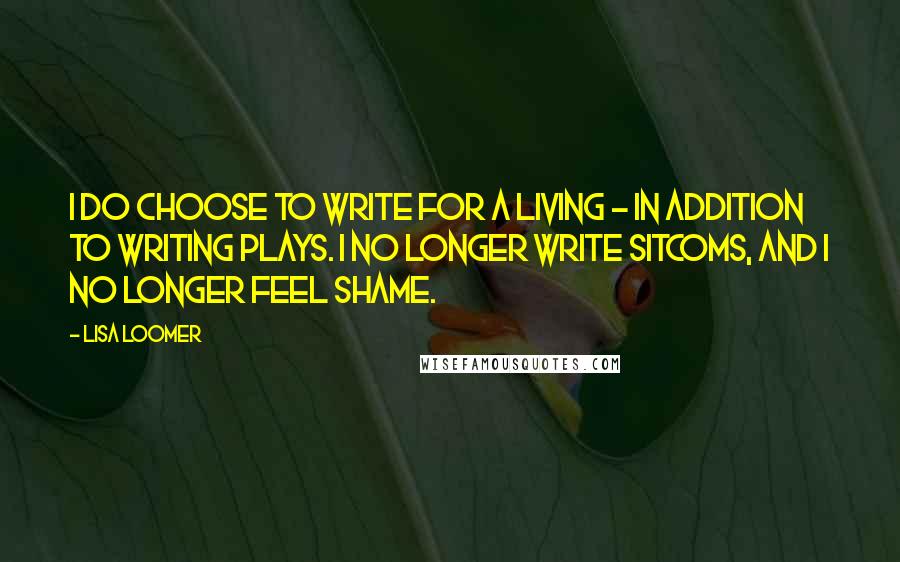 Lisa Loomer quotes: I do choose to write for a living - in addition to writing plays. I no longer write sitcoms, and I no longer feel shame. Lisa Loomer quotes: I do choose to write for a living - in addition to writing plays. I no longer write sitcoms, and I no longer feel shame.