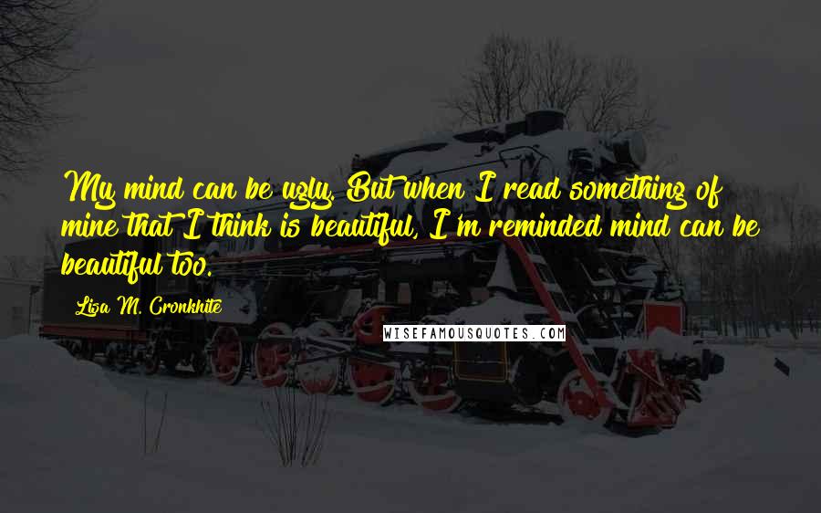 Lisa M. Cronkhite quotes: My mind can be ugly. But when I read something of mine that I think is beautiful, I'm reminded mind can be beautiful too.