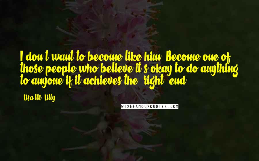 Lisa M. Lilly quotes: I don't want to become like him. Become one of those people who believe it's okay to do anything to anyone if it achieves the 'right' end.