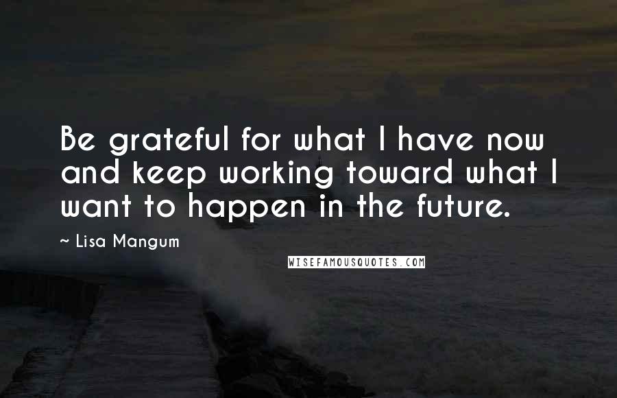 Lisa Mangum quotes: Be grateful for what I have now and keep working toward what I want to happen in the future.