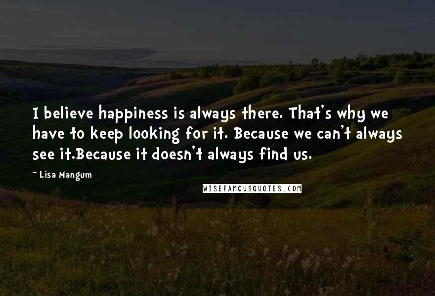 Lisa Mangum quotes: I believe happiness is always there. That's why we have to keep looking for it. Because we can't always see it.Because it doesn't always find us.