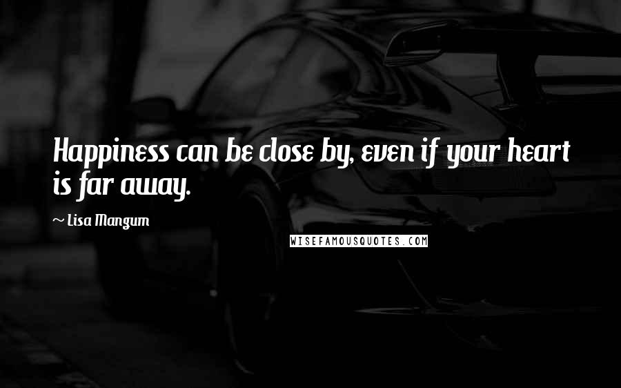 Lisa Mangum quotes: Happiness can be close by, even if your heart is far away.