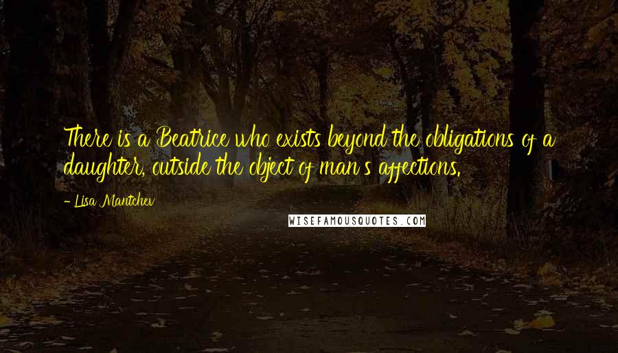 Lisa Mantchev quotes: There is a Beatrice who exists beyond the obligations of a daughter, outside the object of man's affections. Lisa Mantchev quotes: There is a Beatrice who exists beyond the obligations of a daughter, outside the object of man's affections.