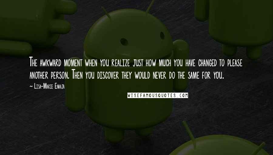 Lisa-Marie Enaaja quotes: The awkward moment when you realize just how much you have changed to please another person. Then you discover they would never do the same for you.