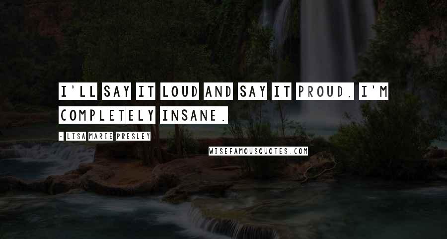 Lisa Marie Presley quotes: I'll say it loud and say it proud. I'm completely insane.