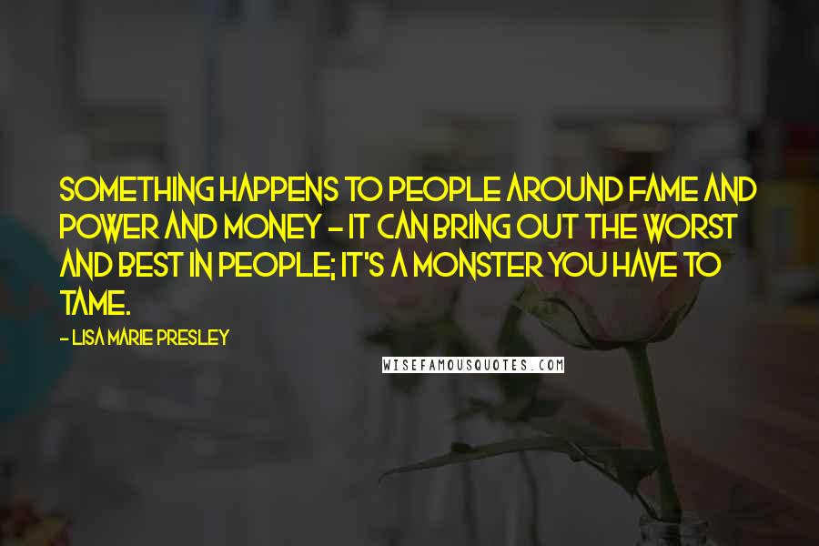Lisa Marie Presley quotes: Something happens to people around fame and power and money - it can bring out the worst and best in people; it's a monster you have to tame. Lisa Marie Presley quotes: Something happens to people around fame and power and money - it can bring out the worst and best in people; it's a monster you have to tame.