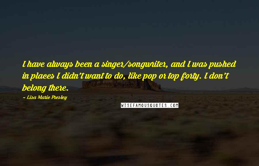 Lisa Marie Presley quotes: I have always been a singer/songwriter, and I was pushed in places I didn't want to do, like pop or top forty. I don't belong there. Lisa Marie Presley quotes: I have always been a singer/songwriter, and I was pushed in places I didn't want to do, like pop or top forty. I don't belong there.