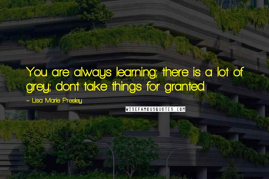 Lisa Marie Presley quotes: You are always learning; there is a lot of grey; don't take things for granted.