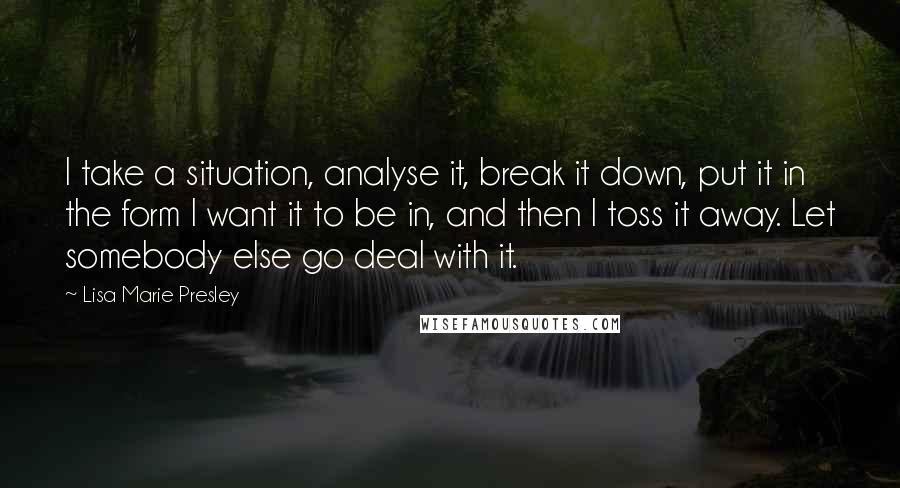 Lisa Marie Presley quotes: I take a situation, analyse it, break it down, put it in the form I want it to be in, and then I toss it away. Let somebody else go Lisa Marie Presley quotes: I take a situation, analyse it, break it down, put it in the form I want it to be in, and then I toss it away. Let somebody else go