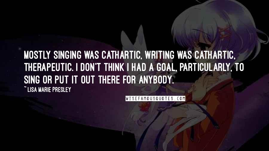 Lisa Marie Presley quotes: Mostly singing was cathartic, writing was cathartic, therapeutic. I don't think I had a goal, particularly, to sing or put it out there for anybody.