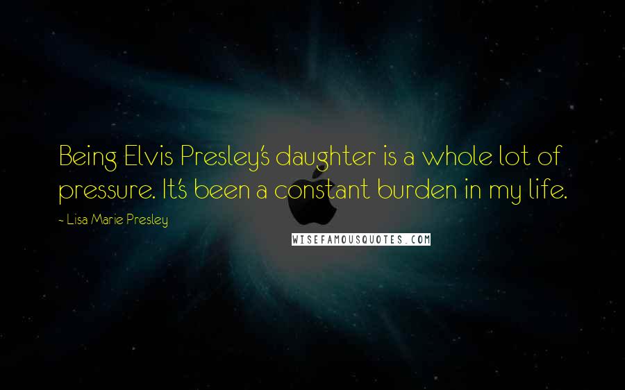 Lisa Marie Presley quotes: Being Elvis Presley's daughter is a whole lot of pressure. It's been a constant burden in my life.