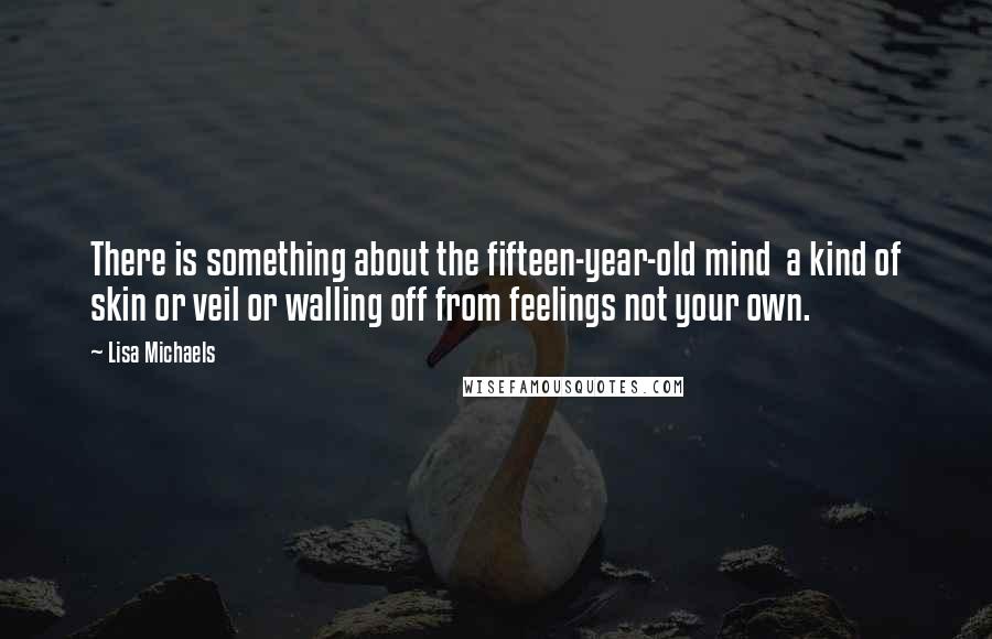 Lisa Michaels quotes: There is something about the fifteen-year-old mind a kind of skin or veil or walling off from feelings not your own.