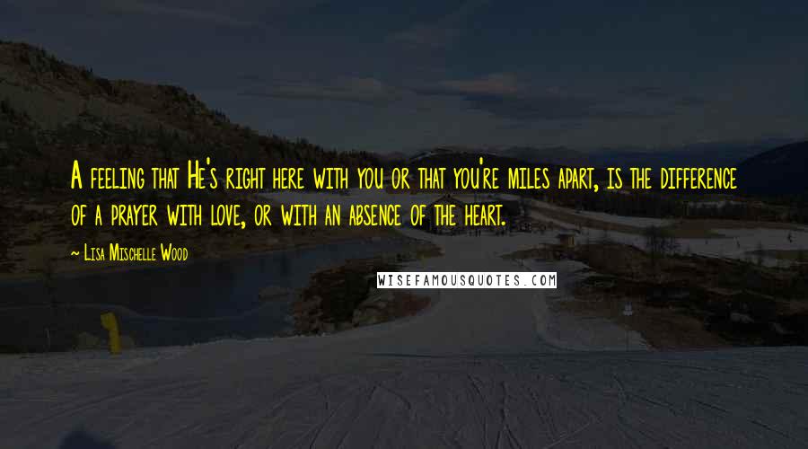 Lisa Mischelle Wood quotes: A feeling that He's right here with you or that you're miles apart, is the difference of a prayer with love, or with an absence of the heart.