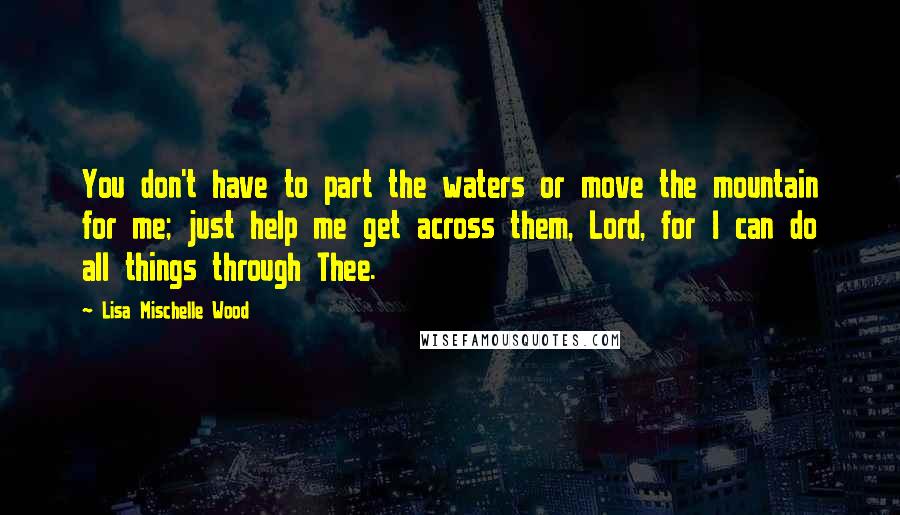 Lisa Mischelle Wood quotes: You don't have to part the waters or move the mountain for me; just help me get across them, Lord, for I can do all things through Thee.