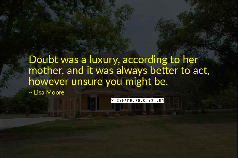 Lisa Moore quotes: Doubt was a luxury, according to her mother, and it was always better to act, however unsure you might be. Lisa Moore quotes: Doubt was a luxury, according to her mother, and it was always better to act, however unsure you might be.